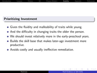 Introduction   Lessons        History   IQ   Origins Modern   Stability       Appendix       References




  Prioritizing Investment

          Given the ﬂuidity and malleability of traits while young.
          And the diﬃculty in changing traits the older the person.
          We should invest relatively more in the early-preschool years.
          Builds the skill base that makes later-age investment more
          productive.
          Avoids costly and usually ineﬀective remediation.




                    Heckman                                   Hard Evidence on Soft Skills
 