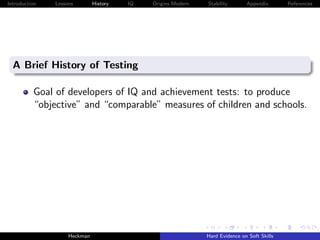 Introduction   Lessons        History   IQ   Origins Modern   Stability       Appendix       References




  A Brief History of Testing

          Goal of developers of IQ and achievement tests: to produce
          “objective” and “comparable” measures of children and schools.




                    Heckman                                   Hard Evidence on Soft Skills
 