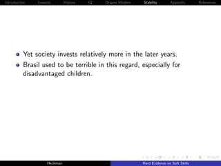 Introduction   Lessons        History   IQ   Origins Modern   Stability       Appendix       References




          Yet society invests relatively more in the later years.
          Brasil used to be terrible in this regard, especially for
          disadvantaged children.




                    Heckman                                   Hard Evidence on Soft Skills
 
