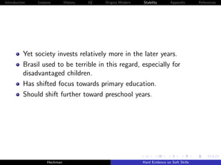Introduction   Lessons        History   IQ   Origins Modern   Stability       Appendix       References




          Yet society invests relatively more in the later years.
          Brasil used to be terrible in this regard, especially for
          disadvantaged children.
          Has shifted focus towards primary education.
          Should shift further toward preschool years.




                    Heckman                                   Hard Evidence on Soft Skills
 