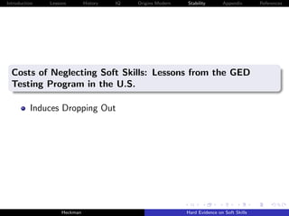 Introduction   Lessons        History   IQ   Origins Modern   Stability       Appendix       References




  Costs of Neglecting Soft Skills: Lessons from the GED
  Testing Program in the U.S.

          Induces Dropping Out




                    Heckman                                   Hard Evidence on Soft Skills
 
