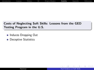Introduction   Lessons        History   IQ   Origins Modern   Stability       Appendix       References




  Costs of Neglecting Soft Skills: Lessons from the GED
  Testing Program in the U.S.

          Induces Dropping Out
          Deceptive Statistics




                    Heckman                                   Hard Evidence on Soft Skills
 