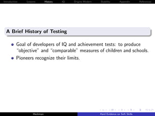 Introduction   Lessons        History   IQ   Origins Modern   Stability       Appendix       References




  A Brief History of Testing

          Goal of developers of IQ and achievement tests: to produce
          “objective” and “comparable” measures of children and schools.
          Pioneers recognize their limits.




                    Heckman                                   Hard Evidence on Soft Skills
 