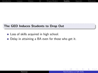 Introduction   Lessons        History   IQ   Origins Modern   Stability       Appendix       References




  The GED Induces Students to Drop Out

          Loss of skills acquired in high school.
          Delay in attaining a BA even for those who get it.




                    Heckman                                   Hard Evidence on Soft Skills
 