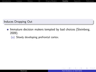 Introduction       Lessons        History   IQ   Origins Modern   Stability       Appendix       References




  Induces Dropping Out

          Immature decision makers tempted by bad choices (Steinberg,
          2009).
               (a) Slowly developing prefrontal cortex.




                        Heckman                                   Hard Evidence on Soft Skills
 