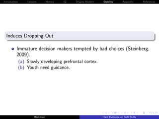 Introduction       Lessons        History   IQ   Origins Modern   Stability       Appendix       References




  Induces Dropping Out

          Immature decision makers tempted by bad choices (Steinberg,
          2009).
               (a) Slowly developing prefrontal cortex.
               (b) Youth need guidance.




                        Heckman                                   Hard Evidence on Soft Skills
 