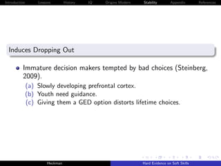 Introduction       Lessons        History   IQ   Origins Modern   Stability       Appendix       References




  Induces Dropping Out

          Immature decision makers tempted by bad choices (Steinberg,
          2009).
               (a) Slowly developing prefrontal cortex.
               (b) Youth need guidance.
               (c) Giving them a GED option distorts lifetime choices.




                        Heckman                                   Hard Evidence on Soft Skills
 