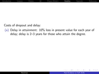 Introduction   Lessons        History   IQ   Origins Modern   Stability       Appendix       References




  Costs of dropout and delay:
  (a) Delay in attainment: 10% loss in present value for each year of
      delay; delay is 2–3 years for those who attain the degree.




                    Heckman                                   Hard Evidence on Soft Skills
 