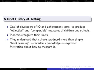 Introduction   Lessons        History   IQ   Origins Modern   Stability       Appendix       References




  A Brief History of Testing

          Goal of developers of IQ and achievement tests: to produce
          “objective” and “comparable” measures of children and schools.
          Pioneers recognize their limits.
          They understood that schools produced more than simple
          “book learning” — academic knowledge — expressed
          frustration about how to measure it.




                    Heckman                                   Hard Evidence on Soft Skills
 