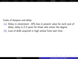 Introduction   Lessons        History   IQ   Origins Modern   Stability       Appendix       References




  Costs of dropout and delay:
  (a) Delay in attainment: 10% loss in present value for each year of
      delay; delay is 2–3 years for those who attain the degree.
  (b) Loss of skills acquired in high school from seat time.




                    Heckman                                   Hard Evidence on Soft Skills
 