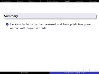 Introduction   Lessons        History   IQ   Origins Modern   Stability       Appendix       References




  Summary

      1   Personality traits can be measured and have predictive power
          on par with cognitive traits.




                    Heckman                                   Hard Evidence on Soft Skills
 