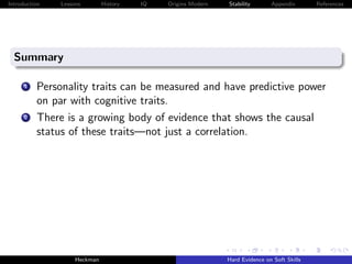 Introduction   Lessons        History   IQ   Origins Modern   Stability       Appendix       References




  Summary

      1   Personality traits can be measured and have predictive power
          on par with cognitive traits.
      2   There is a growing body of evidence that shows the causal
          status of these traits—not just a correlation.




                    Heckman                                   Hard Evidence on Soft Skills
 