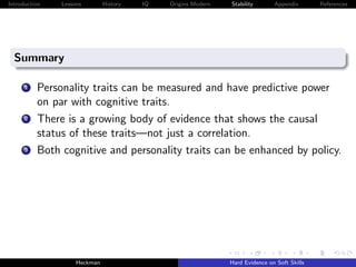 Introduction   Lessons        History   IQ   Origins Modern   Stability       Appendix       References




  Summary

      1   Personality traits can be measured and have predictive power
          on par with cognitive traits.
      2   There is a growing body of evidence that shows the causal
          status of these traits—not just a correlation.
      3   Both cognitive and personality traits can be enhanced by policy.




                    Heckman                                   Hard Evidence on Soft Skills
 