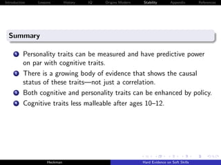 Introduction   Lessons        History   IQ   Origins Modern   Stability       Appendix       References




  Summary

      1   Personality traits can be measured and have predictive power
          on par with cognitive traits.
      2   There is a growing body of evidence that shows the causal
          status of these traits—not just a correlation.
      3   Both cognitive and personality traits can be enhanced by policy.
      4   Cognitive traits less malleable after ages 10–12.




                    Heckman                                   Hard Evidence on Soft Skills
 