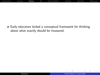 Introduction   Lessons        History   IQ   Origins Modern   Stability       Appendix       References




          Early educators lacked a conceptual framework for thinking
          about what exactly should be measured.




                    Heckman                                   Hard Evidence on Soft Skills
 