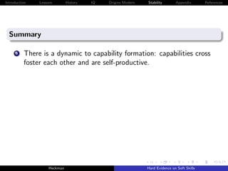 Introduction   Lessons        History   IQ   Origins Modern   Stability       Appendix       References




  Summary

      6   There is a dynamic to capability formation: capabilities cross
          foster each other and are self-productive.




                    Heckman                                   Hard Evidence on Soft Skills
 