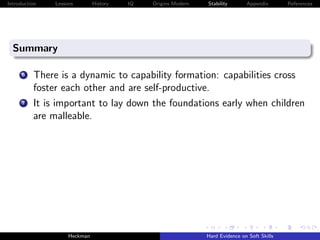 Introduction   Lessons        History   IQ   Origins Modern   Stability       Appendix       References




  Summary

      6   There is a dynamic to capability formation: capabilities cross
          foster each other and are self-productive.
      7   It is important to lay down the foundations early when children
          are malleable.




                    Heckman                                   Hard Evidence on Soft Skills
 