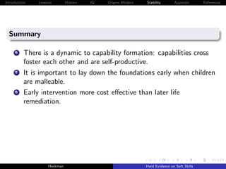 Introduction   Lessons        History   IQ   Origins Modern   Stability       Appendix       References




  Summary

      6   There is a dynamic to capability formation: capabilities cross
          foster each other and are self-productive.
      7   It is important to lay down the foundations early when children
          are malleable.
      8   Early intervention more cost eﬀective than later life
          remediation.




                    Heckman                                   Hard Evidence on Soft Skills
 
