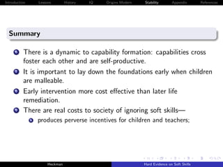Introduction       Lessons        History   IQ   Origins Modern   Stability       Appendix       References




  Summary

      6   There is a dynamic to capability formation: capabilities cross
          foster each other and are self-productive.
      7   It is important to lay down the foundations early when children
          are malleable.
      8   Early intervention more cost eﬀective than later life
          remediation.
      9   There are real costs to society of ignoring soft skills—
               a   produces perverse incentives for children and teachers;




                        Heckman                                   Hard Evidence on Soft Skills
 