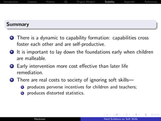 Introduction       Lessons        History   IQ   Origins Modern   Stability       Appendix       References




  Summary

      6   There is a dynamic to capability formation: capabilities cross
          foster each other and are self-productive.
      7   It is important to lay down the foundations early when children
          are malleable.
      8   Early intervention more cost eﬀective than later life
          remediation.
      9   There are real costs to society of ignoring soft skills—
               a   produces perverse incentives for children and teachers;
               b   produces distorted statistics.




                        Heckman                                   Hard Evidence on Soft Skills
 