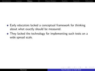 Introduction   Lessons        History   IQ   Origins Modern   Stability       Appendix       References




          Early educators lacked a conceptual framework for thinking
          about what exactly should be measured.
          They lacked the technology for implementing such tests on a
          wide spread scale.




                    Heckman                                   Hard Evidence on Soft Skills
 