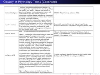 Glossary of Psychology Terms (Continued)
                          “Ability to process emotional information and use it in
                          reasoning and other cognitive activities. According to Mayer
                          and Salovey 1997 model it comprises four abilities: to
                          perceive and appraise emotions accurately, to access and
 Emotional Intelligence                                                                   MSCEIT (Mayer, Salovey, & Caruso, 2002)
                          evoke emotions when they facilitate cognition, to
                          comprehend emotional language and make use of emotional
                          information, and to regulate one’s own and others’ emotions
                          to promote growth and well-being”
                          “Higher level cognitive processes that organize and order
                          behavior, including logic and reasoning, abstract thinking,
                          problem solving, planning and carrying out and terminating
                                                                                          Innumerable neuropsychology tasks (e.g., go/no-go, Stroop,
 Executive Function       goal-directed behavior” Executive function generally refers
                                                                                          Continuous Performance Task); BRIEF rating scale (Donders, 2002)
                          to the broad array of functions attributed to the frontal
                          cortex; some psychologists include general intelligence in
                          this array whereas others do not.
                          Goal: “The end state toward which a human is striving”
                                                                                          Thematic Apperception Test (McClelland, Atkinson, Clark, &
 Goals and Motives                                                                        Lowell, 1976; McClelland & Koestner, 1992); Jackson Personality
                          Motive: “Physiological or psychological state of arousal that
                                                                                          Research Form (Jackson, 1974)
                          directs an organism’s energies toward a goal”
                          Intelligence: “The ability to derive information, learn from
                          experience, adapt to the environment, understand and
                          correctly utilize thought and reason. There are many
                          different definitions of intelligence, including an operational
                          one, proposed by Edwin Boring, that intelligence is what is
                          tested by intelligence tests. There is currently much debate,
                          as there has been in the past, over the exact nature of
                          intelligence.” Intelligence is used by most psychologists
                          synonymously with cognitive ability and mental ability.

                          g or general factor: “A hypothetical source of individual
                                                                                             Weschler Intelligence Scale for Children (WISC), Weschler Adult
 Intelligence, g, IQ      differences in general ability, which represents individuals’
                                                                                             Intelligence Scale (WAIS), Raven Progressive Matrices
                          abilities to perceive relationships and to derive conclusions
                          from them. The general factor is said to be a basic ability
                          that underlies the performance of different varieties of
                          intellectual tasks, in contrast to specific abilities, which are
                          alleged each to be unique to a single task. Even theorists
                          who posit multiple mental abilities have often suggested that
                          a general factor may underlie these (correlated) mental
                          abilities”

                          IQ or intelligence quotient: “A standard measure of an
                          individual’s intelligence level based on psychological tests.”
 