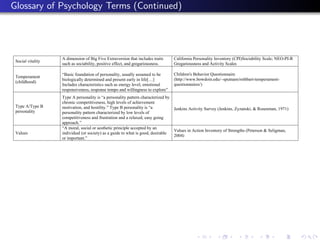 Glossary of Psychology Terms (Continued)




                   A dimension of Big Five Extraversion that includes traits    California Personality Inventory (CPI)Sociability Scale; NEO-PI-R
 Social vitality
                   such as sociability, positive effect, and gregariousness.    Gregariousness and Activity Scales

                   “Basic foundation of personality, usually assumed to be      Children's Behavior Questionnaire
 Temperament
                   biologically determined and present early in life[…]         (http://www.bowdoin.edu/~sputnam/rothbart-temperament-
 (childhood)
                   Includes characteristics such as energy level, emotional     questionnaires/)
                   responsiveness, response tempo and willingness to explore”
                   Type A personality is “a personality pattern characterized by
                   chronic competitiveness, high levels of achievement
 Type A/Type B     motivation, and hostility.” Type B personality is “a          Jenkins Activity Survey (Jenkins, Zyzanski, & Rosenman, 1971)
 personality       personality pattern characterized by low levels of
                   competitiveness and frustration and a relaxed, easy going
                   approach.”
                   “A moral, social or aesthetic principle accepted by an
                                                                                 Values in Action Inventory of Strengths (Peterson & Seligman,
 Values            individual (or society) as a guide to what is good, desirable
                                                                                 2004)
                   or important.”
 