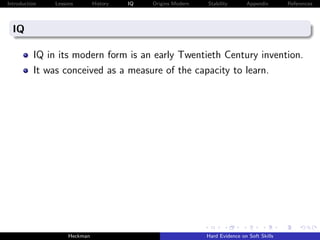 Introduction   Lessons        History   IQ   Origins Modern   Stability       Appendix       References




  IQ

          IQ in its modern form is an early Twentieth Century invention.
          It was conceived as a measure of the capacity to learn.




                    Heckman                                   Hard Evidence on Soft Skills
 