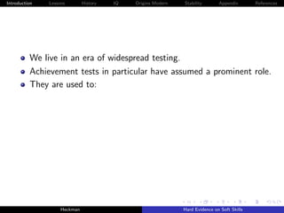 Introduction   Lessons        History   IQ   Origins Modern   Stability       Appendix       References




          We live in an era of widespread testing.
          Achievement tests in particular have assumed a prominent role.
          They are used to:




                    Heckman                                   Hard Evidence on Soft Skills
 