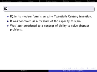 Introduction   Lessons        History   IQ   Origins Modern   Stability       Appendix       References




  IQ

          IQ in its modern form is an early Twentieth Century invention.
          It was conceived as a measure of the capacity to learn.
          Was later broadened to a concept of ability to solve abstract
          problems.




                    Heckman                                   Hard Evidence on Soft Skills
 
