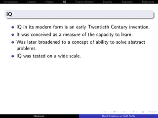 Introduction   Lessons        History   IQ   Origins Modern   Stability       Appendix       References




  IQ

          IQ in its modern form is an early Twentieth Century invention.
          It was conceived as a measure of the capacity to learn.
          Was later broadened to a concept of ability to solve abstract
          problems.
          IQ was tested on a wide scale.




                    Heckman                                   Hard Evidence on Soft Skills
 