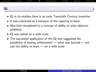 Introduction   Lessons        History   IQ   Origins Modern   Stability       Appendix       References




  IQ

          IQ in its modern form is an early Twentieth Century invention.
          It was conceived as a measure of the capacity to learn.
          Was later broadened to a concept of ability to solve abstract
          problems.
          IQ was tested on a wide scale.
          The successful application of the IQ test suggested the
          possibility of testing achievement — what was learned — not
          just the ability to learn — on a wide scale.




                    Heckman                                   Hard Evidence on Soft Skills
 