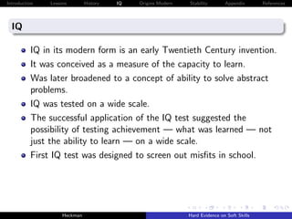 Introduction   Lessons        History   IQ   Origins Modern   Stability       Appendix       References




  IQ

          IQ in its modern form is an early Twentieth Century invention.
          It was conceived as a measure of the capacity to learn.
          Was later broadened to a concept of ability to solve abstract
          problems.
          IQ was tested on a wide scale.
          The successful application of the IQ test suggested the
          possibility of testing achievement — what was learned — not
          just the ability to learn — on a wide scale.
          First IQ test was designed to screen out misﬁts in school.




                    Heckman                                   Hard Evidence on Soft Skills
 