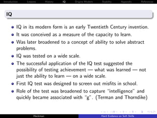 Introduction   Lessons        History   IQ   Origins Modern   Stability       Appendix       References




  IQ

          IQ in its modern form is an early Twentieth Century invention.
          It was conceived as a measure of the capacity to learn.
          Was later broadened to a concept of ability to solve abstract
          problems.
          IQ was tested on a wide scale.
          The successful application of the IQ test suggested the
          possibility of testing achievement — what was learned — not
          just the ability to learn — on a wide scale.
          First IQ test was designed to screen out misﬁts in school.
          Role of the test was broadened to capture “intelligence” and
          quickly became associated with “g”. (Terman and Thorndike)


                    Heckman                                   Hard Evidence on Soft Skills
 