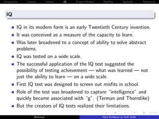 Introduction   Lessons        History   IQ   Origins Modern   Stability       Appendix       References




  IQ

          IQ in its modern form is an early Twentieth Century invention.
          It was conceived as a measure of the capacity to learn.
          Was later broadened to a concept of ability to solve abstract
          problems.
          IQ was tested on a wide scale.
          The successful application of the IQ test suggested the
          possibility of testing achievement — what was learned — not
          just the ability to learn — on a wide scale.
          First IQ test was designed to screen out misﬁts in school.
          Role of the test was broadened to capture “intelligence” and
          quickly became associated with “g”. (Terman and Thorndike)
          But the creators of IQ tests realized their limitations.
                    Heckman                                   Hard Evidence on Soft Skills
 