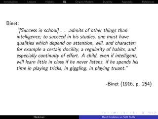 Introduction   Lessons        History   IQ   Origins Modern   Stability       Appendix       References




  Binet:
      “[Success in school] . . .admits of other things than
      intelligence; to succeed in his studies, one must have
      qualities which depend on attention, will, and character;
      for example a certain docility, a regularity of habits, and
      especially continuity of eﬀort. A child, even if intelligent,
      will learn little in class if he never listens, if he spends his
      time in playing tricks, in giggling, in playing truant.”

                                                                 -Binet (1916, p. 254)




                    Heckman                                   Hard Evidence on Soft Skills
 