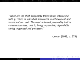 Introduction   Lessons        History   IQ   Origins Modern   Stability       Appendix       References




          “What are the chief personality traits which, interacting
          with g, relate to individual diﬀerences in achievement and
          vocational success? The most universal personality trait is
          conscientiousness, that is, being responsible, dependable,
          caring, organized and persistent.”

                                                              -Jensen (1998, p. 575)




                    Heckman                                   Hard Evidence on Soft Skills
 