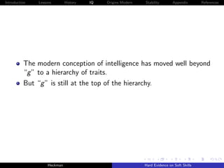 Introduction   Lessons        History   IQ   Origins Modern   Stability       Appendix       References




          The modern conception of intelligence has moved well beyond
          “g ” to a hierarchy of traits.
          But “g ” is still at the top of the hierarchy.




                    Heckman                                   Hard Evidence on Soft Skills
 