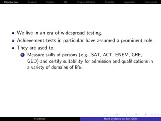 Introduction       Lessons        History   IQ   Origins Modern   Stability       Appendix       References




          We live in an era of widespread testing.
          Achievement tests in particular have assumed a prominent role.
          They are used to:
               i   Measure skills of persons (e.g., SAT, ACT, ENEM, GRE,
                   GED) and certify suitability for admission and qualiﬁcations in
                   a variety of domains of life.




                        Heckman                                   Hard Evidence on Soft Skills
 