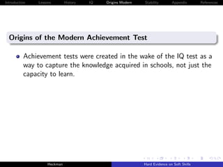 Introduction   Lessons        History   IQ   Origins Modern   Stability       Appendix       References




  Origins of the Modern Achievement Test

          Achievement tests were created in the wake of the IQ test as a
          way to capture the knowledge acquired in schools, not just the
          capacity to learn.




                    Heckman                                   Hard Evidence on Soft Skills
 