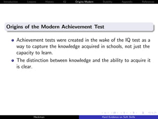 Introduction   Lessons        History   IQ   Origins Modern   Stability       Appendix       References




  Origins of the Modern Achievement Test

          Achievement tests were created in the wake of the IQ test as a
          way to capture the knowledge acquired in schools, not just the
          capacity to learn.
          The distinction between knowledge and the ability to acquire it
          is clear.




                    Heckman                                   Hard Evidence on Soft Skills
 
