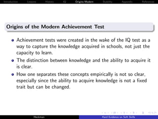 Introduction   Lessons        History   IQ   Origins Modern   Stability       Appendix       References




  Origins of the Modern Achievement Test

          Achievement tests were created in the wake of the IQ test as a
          way to capture the knowledge acquired in schools, not just the
          capacity to learn.
          The distinction between knowledge and the ability to acquire it
          is clear.
          How one separates these concepts empirically is not so clear,
          especially since the ability to acquire knowledge is not a ﬁxed
          trait but can be changed.




                    Heckman                                   Hard Evidence on Soft Skills
 
