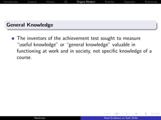 Introduction   Lessons        History   IQ   Origins Modern   Stability       Appendix       References




  General Knowledge

          The inventors of the achievement test sought to measure
          “useful knowledge” or “general knowledge” valuable in
          functioning at work and in society, not speciﬁc knowledge of a
          course.




                    Heckman                                   Hard Evidence on Soft Skills
 