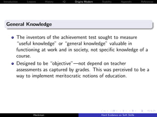 Introduction   Lessons        History   IQ   Origins Modern   Stability       Appendix       References




  General Knowledge

          The inventors of the achievement test sought to measure
          “useful knowledge” or “general knowledge” valuable in
          functioning at work and in society, not speciﬁc knowledge of a
          course.
          Designed to be “objective”—not depend on teacher
          assessments as captured by grades. This was perceived to be a
          way to implement meritocratic notions of education.




                    Heckman                                   Hard Evidence on Soft Skills
 