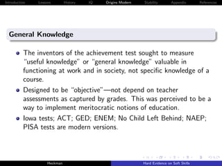 Introduction   Lessons        History   IQ   Origins Modern   Stability       Appendix       References




  General Knowledge

          The inventors of the achievement test sought to measure
          “useful knowledge” or “general knowledge” valuable in
          functioning at work and in society, not speciﬁc knowledge of a
          course.
          Designed to be “objective”—not depend on teacher
          assessments as captured by grades. This was perceived to be a
          way to implement meritocratic notions of education.
          Iowa tests; ACT; GED; ENEM; No Child Left Behind; NAEP;
          PISA tests are modern versions.



                    Heckman                                   Hard Evidence on Soft Skills
 