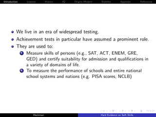 Introduction        Lessons        History   IQ   Origins Modern   Stability       Appendix       References




          We live in an era of widespread testing.
          Achievement tests in particular have assumed a prominent role.
          They are used to:
               i    Measure skills of persons (e.g., SAT, ACT, ENEM, GRE,
                    GED) and certify suitability for admission and qualiﬁcations in
                    a variety of domains of life.
               ii   To measure the performance of schools and entire national
                    school systems and nations (e.g. PISA scores, NCLB)




                         Heckman                                   Hard Evidence on Soft Skills
 