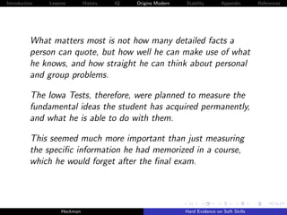 Introduction   Lessons        History   IQ   Origins Modern   Stability       Appendix       References




          What matters most is not how many detailed facts a
          person can quote, but how well he can make use of what
          he knows, and how straight he can think about personal
          and group problems.

          The Iowa Tests, therefore, were planned to measure the
          fundamental ideas the student has acquired permanently,
          and what he is able to do with them.

          This seemed much more important than just measuring
          the speciﬁc information he had memorized in a course,
          which he would forget after the ﬁnal exam.




                    Heckman                                   Hard Evidence on Soft Skills
 