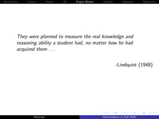 Introduction   Lessons        History   IQ   Origins Modern   Stability       Appendix       References




          They were planned to measure the real knowledge and
          reasoning ability a student had, no matter how he had
          acquired them . . .

                                                                          -Lindquist (1948)




                    Heckman                                   Hard Evidence on Soft Skills
 