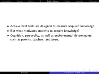 Introduction   Lessons        History   IQ   Origins Modern   Stability       Appendix       References




          Achievement tests are designed to measure acquired knowledge.
          But what motivates students to acquire knowledge?
          Cognition, personality, as well as environmental determinants,
          such as parents, teachers, and peers.




                    Heckman                                   Hard Evidence on Soft Skills
 