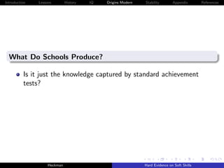 Introduction   Lessons        History   IQ   Origins Modern   Stability       Appendix       References




  What Do Schools Produce?

          Is it just the knowledge captured by standard achievement
          tests?




                    Heckman                                   Hard Evidence on Soft Skills
 